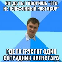 когда ты говоришь "это не телефонный разговор" где то грустит один сотрудник киевстара