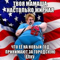 твоя мамаша настолько жирная что её на новый год принимают за городскую ёлку