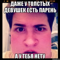 даже у толстых девушек есть парень а у тебя нету