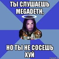 ты слушаешь megadeth, но ты не сосешь хуй