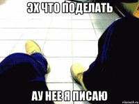 эх что поделать ау нее я писаю