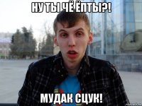 ну ты чё ёпты?! мудак сцук!