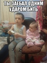 ты заебал одним ударом бить 