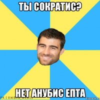 ты сократис? нет анубис епта