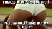 у каждого есть друг, который разговаривает только на тему телок