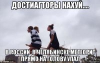 достиагторы нахуй.... в россии ,в челябинске.метеорит прямо на голову упал