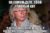 на самом деле, свой главный хит "я на тебе никогда не женюсь" я посвятил толяну (аркадий укупник)