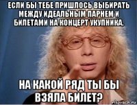 если бы тебе пришлось выбирать между идеальным парнем и билетами на концерт укупника, на какой ряд ты бы взяла билет?