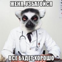 женя, узбагойся все будет хорошо