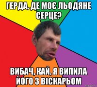 герда, де моє льодяне серце? вибач, кай, я випила його з віскарьом