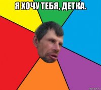 я хочу тебя, детка. 