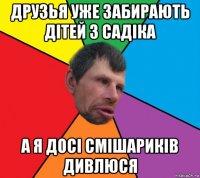 друзья уже забирають дітей з садіка а я досі смішариків дивлюся