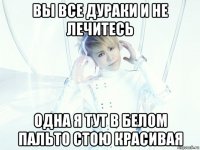 вы все дураки и не лечитесь одна я тут в белом пальто стою красивая