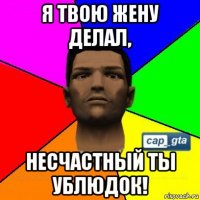 я твою жену делал, несчастный ты ублюдок!