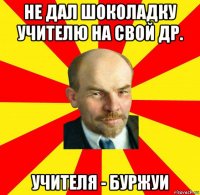 не дал шоколадку учителю на свой др. учителя - буржуи