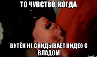 то чувство, когда витёк не скидывает видео с владом