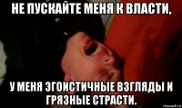 не пускайте меня к власти, у меня эгоистичные взгляды и грязные страсти.