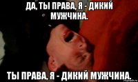 да, ты права, я - дикий мужчина. ты права, я - дикий мужчина.