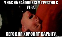 у нас на районе всем грустно с утра, сегодня хоронят барыгу.