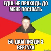 едік, не приходь до мене посівать бо дам пизди з вертухи