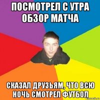 посмотрел с утра обзор матча сказал друзьям, что всю ночь смотрел футбол