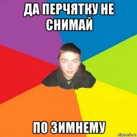 да перчятку не снимай по зимнему