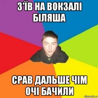з'їв на вокзалі біляша срав дальше чім очі бачили