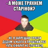 - а може тряхнем старіной? - не, я запрещаю трясти дедом, у нього в прошлий раз чуть іефаркт не случився