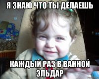 я знаю что ты делаешь каждый раз в ванной эльдар