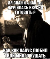 яя скажи а как ты научилась вкусно готовить ? как как папус любил твой много кушать