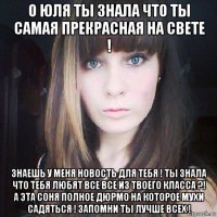 о юля ты знала что ты самая прекрасная на свете ! знаешь у меня новость для тебя ! ты знала что тебя любят все все из твоего класса ?! а эта соня полное дюрмо на которое мухи садяться ! запомни ты лучше всех !
