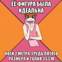 её фигура была идеальна ноги 2 метра, грудь пятого размера и талия 35 см