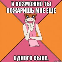 и возможно ты пожаришь мне еще одного сына.