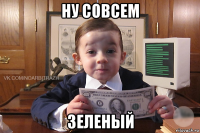 ну совсем зеленый