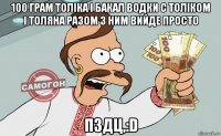 100 грам толіка і бакал водки с толіком і толяна разом з ним вийде просто пздц,:d