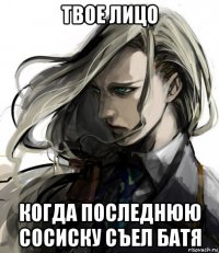 твое лицо когда последнюю сосиску съел батя