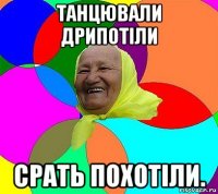 танцювали дрипотіли срать похотіли.