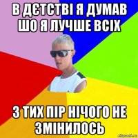 в дєтстві я думав шо я лучше всіх з тих пір нічого не змінилось