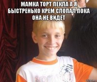 мамка торт пекла а я быстренько крем слопал пока она не видет 