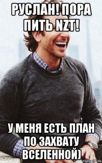 руслан! пора пить nzt! у меня есть план по захвату вселенной)