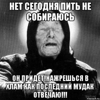 нет сегодня пить не собираюсь он придет!нажрешься в хлам как последний мудак отвечаю!!!