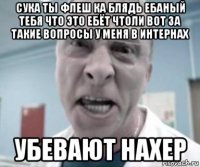 сука ты флеш ка блядь ебаный тебя что это ебёт чтоли вот за такие вопросы у меня в интернах убевают нахер