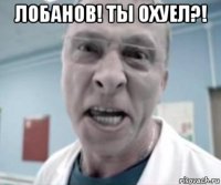 лобанов! ты охуел?! 
