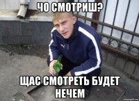 чо смотриш? щас смотреть будет нечем