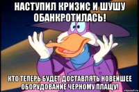 наступил кризис и шушу обанкротилась! кто теперь будет доставлять новейшее оборудование черному плащу!