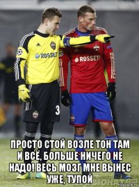  просто стой возле тон там и всё, больше ничего не надо! весь мозг мне вынес уже, тупой