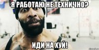 я работаю не технично? иди на хуй!