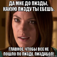 да мне до пизды, какую пизду ты ебешь. главное, чтобы все не пошло по пизде. пиздабол!