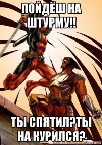 пойдёш на штурму!! ты спятил?ты на курился?