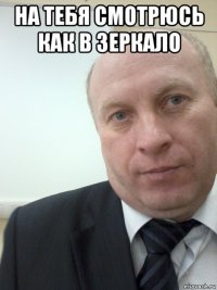 на тебя смотрюсь как в зеркало 